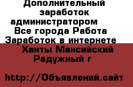 Дополнительный заработок администратором!!!! - Все города Работа » Заработок в интернете   . Ханты-Мансийский,Радужный г.
